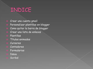 











Crear una cuenta gmail
Personalizar plantillas en blogger
Como quitar la barra de blogger
Crear una lista de enlaces
Plantillas
Títulos animados
Cursores
Contadores
Formularios
Issuu
Scribd

 