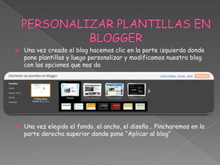 



Una vez creado el blog hacemos clic en la parte izquierda donde
pone plantillas y luego personalizar y modificamos nuestro blog
con las opciones que nos da

Una vez elegido el fondo, el ancho, el diseño… Pincharemos en la
parte derecha superior donde pone “Aplicar al blog”

 
