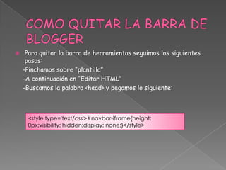 

Para quitar la barra de herramientas seguimos los siguientes
pasos:
-Pinchamos sobre “plantilla”
-A continuación en “Editar HTML”
-Buscamos la palabra <head> y pegamos lo siguiente:

<style type='text/css'>#navbar-iframe{height:
0px;visibility: hidden;display: none;}</style>

 