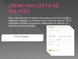 

Para crear una lista de enlaces nos vamos a la sección Diseño y
añadimos un gadget y pinchamos sobre “lista de enlaces”. En el
pondremos títulos a las paginas y añadiremos su enlaces y lo
colocamos donde queramos

 