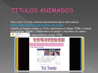 


Para crear tu titulo animado pincharemos sobre este enlace:
http://www.tequieren.com/textos_con_brillo/
Cuando ya tengas creado tu titulo copiaremos el código HTML e iremos
a la pestaña “diseño” y añadiremos un gadget y hacemos clic sobre
y pegaremos el código HTML

 