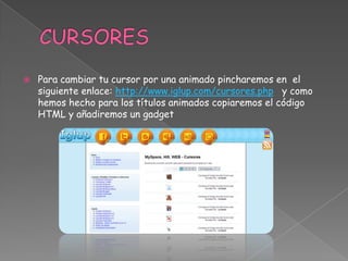 

Para cambiar tu cursor por una animado pincharemos en el
siguiente enlace: http://www.iglup.com/cursores.php y como
hemos hecho para los títulos animados copiaremos el código
HTML y añadiremos un gadget

 