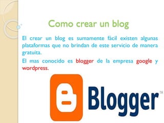Como crear un blog
El crear un blog es sumamente fácil existen algunas
plataformas que no brindan de este servicio de manera
gratuita.
El mas conocido es blogger de la empresa google y
wordpress.

 