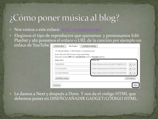  Nos vamos a este enlace: http://scmplayer.net/
 Elegimos el tipo de reproductor que queramos y presionamos Edit
Playlist y ahí ponemos el enlace o URL de la canción por ejemplo un
enlace de YouTube.
 Le damos a Next y después a Done. Y nos da el código HTML que
debemos poner en DISEÑO/AÑADIR GADGET/CÓDIGO HTML.
 