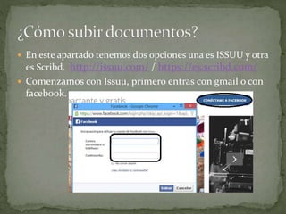  En este apartado tenemos dos opciones una es ISSUU y otra
es Scribd. http://issuu.com/ / https://es.scribd.com/
 Comenzamos con Issuu, primero entras con gmail o con
facebook.
 