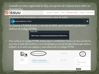  Cuando ya estoy registrado le doy a la opción de Upload para subir un
documento.
 Elegimos el documento y esperamos a que se suba.
 Le damos a Publish now, y nos da un link, pero también podemos
utilizar el codigo HTML.
 Para utilizar el codigo HTML tienes que ir a Publisher Tools y le das a la flecha
que hay al lado del archivo y se te despliega un menú donde tienes que darle a
embed, se te abre una página y mas abajo sale el código HTML .
 