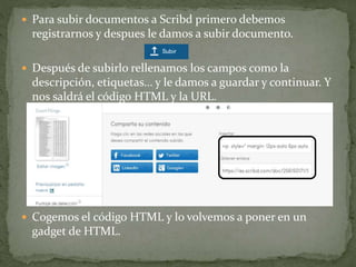  Para subir documentos a Scribd primero debemos
registrarnos y despues le damos a subir documento.
 Después de subirlo rellenamos los campos como la
descripción, etiquetas… y le damos a guardar y continuar. Y
nos saldrá el código HTML y la URL.
 Cogemos el código HTML y lo volvemos a poner en un
gadget de HTML.
 