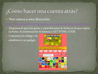  Nos vamos a esta dirección:
http://www.countdownclockcodes.com/animated-countdown-clock/
 Elegimos el que nos guste y especificamos la fecha en la que expira
la fecha. A continuación le damos a GET HTML CODE.
 Copiamos el código y lo
añadimos a un gadget.
 