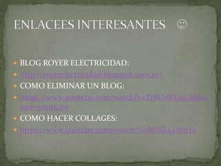  BLOG ROYER ELECTRICIDAD:
 http://royerelectricidad.blogspot.com.es/
 COMO ELIMINAR UN BLOG:
 https://www.youtube.com/watch?v=ZtBUrJZU9c0&fea
ture=youtu.be
 COMO HACER COLLAGES:
 https://www.youtube.com/watch?v=1MISZ44WqVs
 