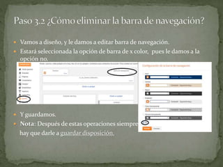  Vamos a diseño, y le damos a editar barra de navegación.
 Estará seleccionada la opción de barra de x color, pues le damos a la
opción no.
 Y guardamos.
 Nota: Después de estas operaciones siempre
hay que darle a guardar disposición.
 