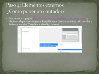  Nos vamos a la página http://www.contadorvisitasgratis.com/step_1.php y
elegimos el que mas nos guste. Especificamos las características del contador y
le damos a enviar. Y copiamos el codigo javascrip.
 