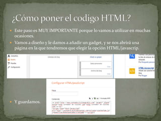  Este paso es MUY IMPORTANTE porque lo vamos a utilizar en muchas
ocasiones.
 Vamos a diseño y le damos a añadir un gadget, y se nos abrirá una
página en la que tendremos que elegir la opción HTML/javascrip.
 Y guardamos.
 