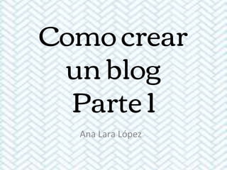 Como crear
un blog
Parte 1
Ana Lara López
 