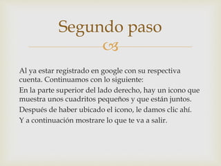 
Al ya estar registrado en google con su respectiva
cuenta. Continuamos con lo siguiente:
En la parte superior del lado derecho, hay un icono que
muestra unos cuadritos pequeños y que están juntos.
Después de haber ubicado el icono, le damos clic ahí.
Y a continuación mostrare lo que te va a salir.
Segundo paso
 
