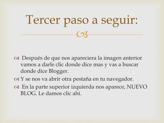 
 Después de que nos apareciera la imagen anterior
vamos a darle clic donde dice mas y vas a buscar
donde dice Blogger.
 Y se nos va abrir otra pestaña en tu navegador.
 En la parte superior izquierda nos aparece, NUEVO
BLOG. Le damos clic ahí.
Tercer paso a seguir:
 