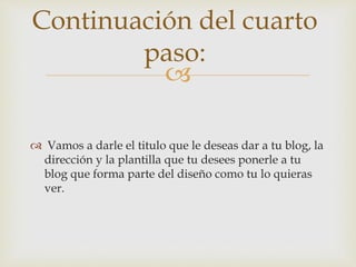 
 Vamos a darle el titulo que le deseas dar a tu blog, la
dirección y la plantilla que tu desees ponerle a tu
blog que forma parte del diseño como tu lo quieras
ver.
Continuación del cuarto
paso:
 