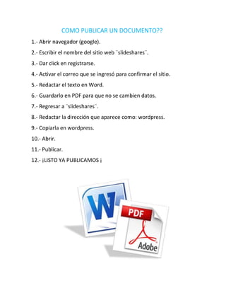 COMO PUBLICAR UN DOCUMENTO??
1.- Abrir navegador (google).
2.- Escribir el nombre del sitio web ¨slideshares¨.
3.- Dar click en registrarse.
4.- Activar el correo que se ingresó para confirmar el sitio.
5.- Redactar el texto en Word.
6.- Guardarlo en PDF para que no se cambien datos.
7.- Regresar a ¨slideshares¨.
8.- Redactar la dirección que aparece como: wordpress.
9.- Copiarla en wordpress.
10.- Abrir.
11.- Publicar.
12.- ¡LISTO YA PUBLICAMOS ¡
 