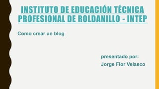INSTITUTO DE EDUCACIÓN TÉCNICA
PROFESIONAL DE ROLDANILLO - INTEP
Como crear un blog
presentado por:
Jorge Flor Velasco
 