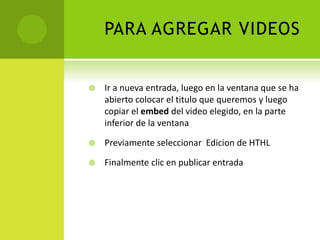 PARA AGREGAR VIDEOSIr a nuevaentrada, luego en la ventana que se ha abiertocolocar el titulo que queremos y luego copiar el embed del video elegido, en la parte inferior de la ventanaPreviamenteseleccionarEdicion de HTHLFinalmenteclic en publicarentrada