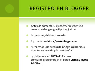 REGISTRO EN BLOGGERAntes de comenzar… es necesario tener una cuenta de Google (gmail por ej.), si nola tenemos, debemos crearla.Ingresamos a http://www.blogger.comSi tenemos una cuenta de Google colocamos el nombre de usuario y la contraseña  y clickeamosen ENTRAR. En caso contrario, clickeamos en el botón CREE SU BLOG AHORA.