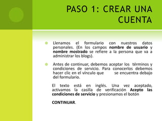 PASO 1: CREAR UNA CUENTALlenamos el formulario con nuestros datos personales. (En los campos nombre de usuario y nombre mostrado se refiere a la persona que va a administrar los blogs).Antes de continuar, debemos aceptar los  términos y condiciones de servicio. Para conocerlos debemos hacer clic en el vínculo que        se encuentra debajo del formulario. El texto está en inglés. Una vez aceptado,        activamos la casilla de verificación Acepto las      condiciones de servicio y presionamos el botónCONTINUAR.