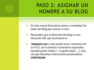 PASO 2: ASIGNAR UN NOMBRE A SU BLOGEn este nuevo formulario vamos a completar los datos del Blog que vamos a crear.Recuerden que la dirección del blog es una dirección URL que terminará en.blogspot.com y solo puede tener caracteres de la A la Z, sin ñ acentos o caracteres especiales, excepto guión medio ( - ) y guión bajo ( _ ). Una vez que llenamos el formulario presionamos CONTINUAR.