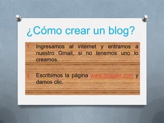 ¿Cómo crear un blog?
1. Ingresamos al internet y entramos a
nuestro Gmail, si no tenemos uno lo
creamos.
2. Escribimos la página www.blogger.com y
damos clic.
 