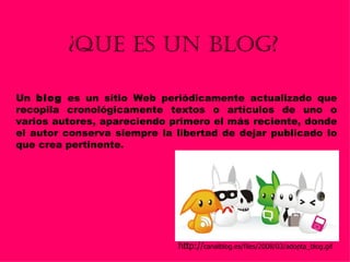 ¿QUE ES UN BLOG? Un  blog  es un sitio Web periódicamente actualizado que recopila cronológicamente textos o artículos de uno o varios autores, apareciendo primero el más reciente, donde el autor conserva siempre la libertad de dejar publicado lo que crea pertinente.  http:// canalblog.es/files/2008/03/adopta_blog.gif 