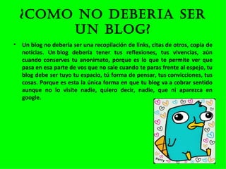 ¿COMO NO DEBERIA SER UN BLOG? Un blog no debería ser una recopilación de links, citas de otros, copia de noticias. Un blog debería tener tus reflexiones, tus vivencias, aún cuando conserves tu anonimato, porque es lo que te permite ver que pasa en esa parte de vos que no sale cuando te paras frente al espejo, tu blog debe ser tuyo tu espacio, tú forma de pensar, tus convicciones, tus cosas. Porque es esta la única forma en que tu blog va a cobrar sentido aunque no lo visite nadie, quiero decir, nadie, que ni aparezca en google. 