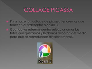  Para hacer un collage de picassa tendremos que
tener en el ordenador picassa 3.
 Cuando ya estemos dentro seleccionamos las
fotos que queramos y le damos al botón del medio
para que se reproduzcan aleatoriamente.
 
