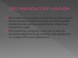  Nos metemos a nuestra cuanta de youtube que la
tenemos porque esta vinculada a nuestro gmail,
desde lista de enlaces ponemos los videos que
queramos coger.
 Pinchamos en compartir y nos van a salir tres
opciones elegimos la de insertar y nos aparecerá
un codigo html que copiaremos.
 