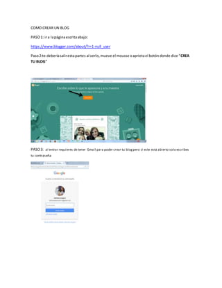 COMO CREAR UN BLOG
PASO1: ira lapáginaescritaabajo:
https://www.blogger.com/about/?r=1-null_user
Paso2:te deberíasalirestapartes al verlo,mueve el mousse oaprietael botóndonde dice “CREA
TU BLOG”
PASO3: al entrar requieres de tener Gmail para poder crear tu blogpero si este esta abierto solo escribes
tu contraseña
 