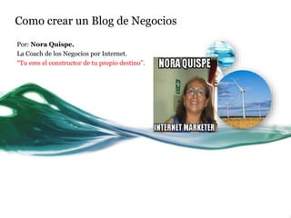 Como crear un Blog de Negocios 
Por: Nora Quispe. 
La Coach de los Negocios por Internet. 
“Tu eres el constructor de tu propio destino”. 
 