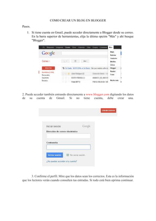 COMO CREAR UN BLOG EN BLOGGER
Pasos.
1. Si tiene cuenta en Gmail, puede acceder directamente a Blogger desde su correo.
En la barra superior de herramientas, elija la última opción "Más" y ahí busque
"Blogger".
2. Puede acceder también entrando directamente a www.blogger.com digitando los datos
de su cuenta de Gmail. Si no tiene cuenta, debe crear una.
3. Confirme el perfil. Mire que los datos sean los correctos. Esta es la información
que los lectores verán cuando consulten tus entradas. Si todo está bien oprima continuar.
 