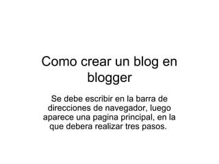 Como crear un blog en
      blogger
  Se debe escribir en la barra de
 direcciones de navegador, luego
aparece una pagina principal, en la
 que debera realizar tres pasos.
 