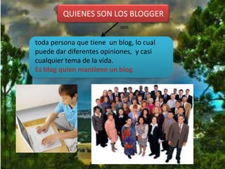 QUIENES SON LOS BLOGGER
                           son

toda persona que tiene un blog, lo cual
puede dar diferentes opiniones, y casi
cualquier tema de la vida.
Es blog quien mantiene un blog.
 
