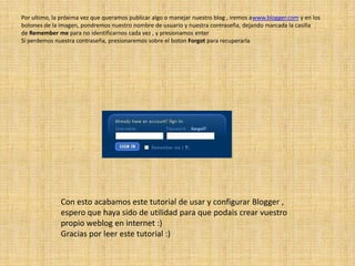 Por ultimo, la próxima vez que queramos publicar algo o manejar nuestro blog , iremos awww.blogger.com y en los botones de la imagen, pondremos nuestro nombre de usuario y nuestra contraseña, dejando marcada la casilla de Remember me para no identificarnos cada vez , y presionamos enterSi perdemos nuestra contraseña, presionaremos sobre el boton Forgot para recuperarlaCon esto acabamos este tutorial de usar y configurar Blogger , espero que haya sido de utilidad para que podais crear vuestro propio weblog en internet :)Gracias por leer este tutorial :)