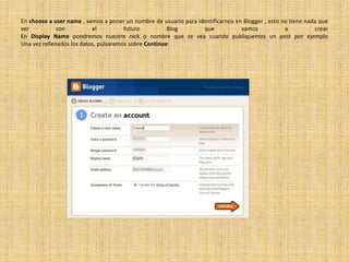 En choose a username , vamos a poner un nombre de usuario para identificarnos en Blogger , esto no tiene nada que ver con el futuro Blog que vamos a crearEn DisplayName pondremos nuestro nick o nombre que se vea cuando publiquemos un post por ejemploUna vez rellenados los datos, pulsaremos sobre Continue: