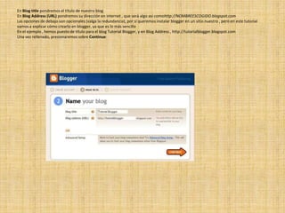 En Blog title pondremos el título de nuestro blogEn Blog Address (URL) pondremos su dirección en internet , que será algo asi comohttp://NOMBREESCOGIDO.blogspot.comLas opciones de debajo son opcionales (valga la redundancia), por si queremos instalar blogger en un sitio nuestro , pero en este tutorial vamos a explicar cómo crearlo en blogger, ya que es lo más sencilloEn el ejemplo , hemos puesto de título para el blog Tutorial Blogger, y en Blog Address , http://tutorialblogger.blogspot.comUna vez rellenado, presionaremos sobre Continue: