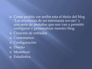    Como podéis ver arriba esta el título del blog
    "Las aventuras de un internauta novato" y
    una serie de pestañas que nos van a permitir
    configurar y personalizar nuestro blog.
   Creación de entradas
   Comentarios
   Configuración
   Diseño
   Monetizar
   Estadística
 