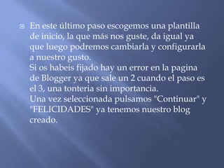    En este último paso escogemos una plantilla
    de inicio, la que más nos guste, da igual ya
    que luego podremos cambiarla y configurarla
    a nuestro gusto.
    Si os habeis fijado hay un error en la pagina
    de Blogger ya que sale un 2 cuando el paso es
    el 3, una tonteria sin importancia.
    Una vez seleccionada pulsamos "Continuar" y
    "FELICIDADES" ya tenemos nuestro blog
    creado.
 