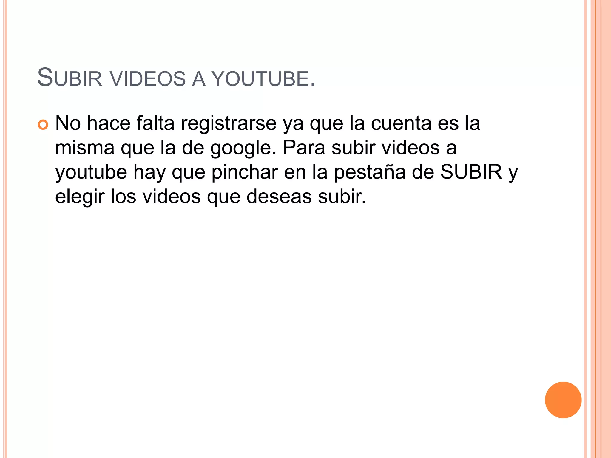 SUBIR VIDEOS A YOUTUBE.
 No hace falta registrarse ya que la cuenta es la
misma que la de google. Para subir videos a
youtube hay que pinchar en la pestaña de SUBIR y
elegir los videos que deseas subir.
 