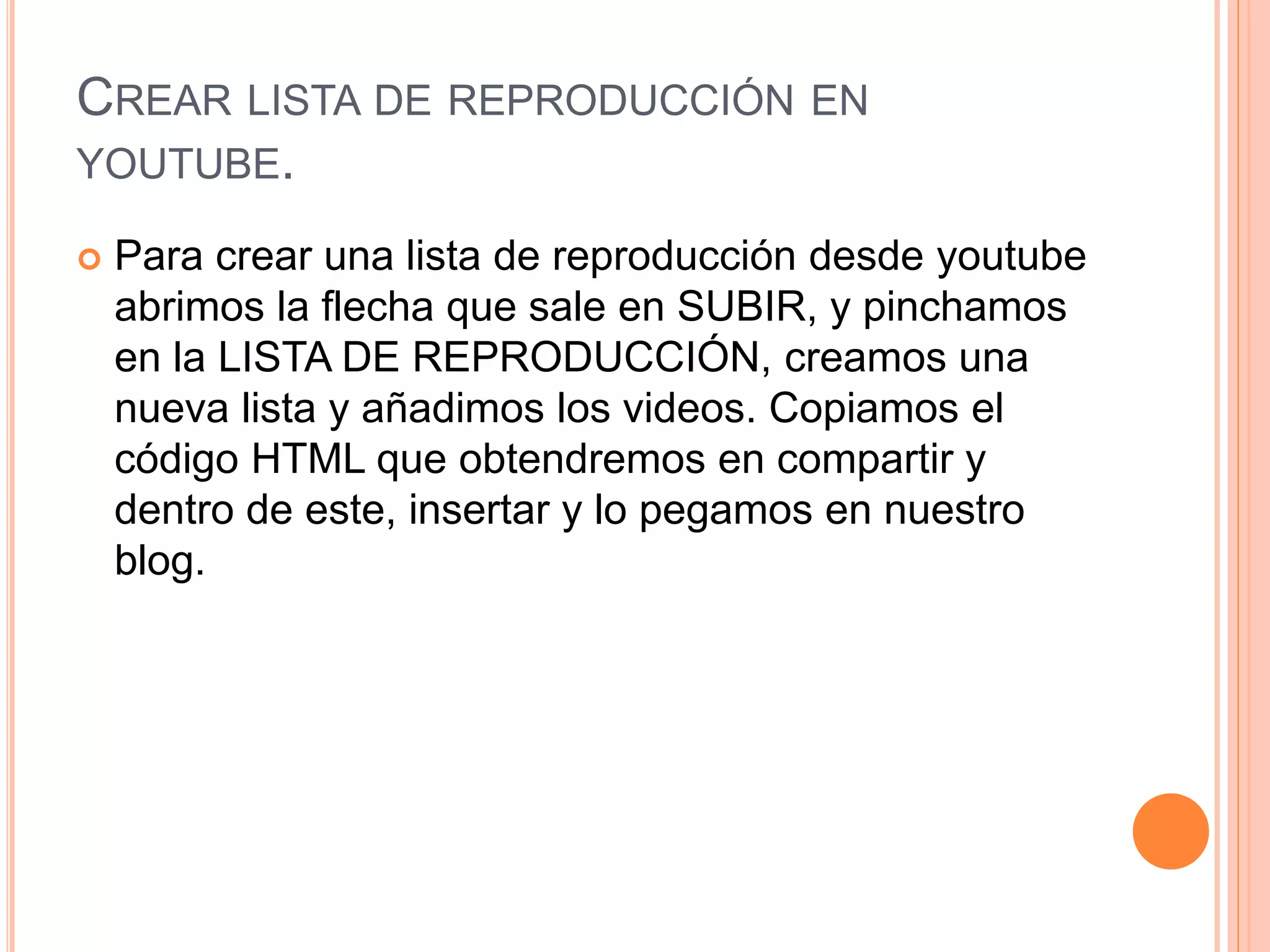CREAR LISTA DE REPRODUCCIÓN EN
YOUTUBE.
 Para crear una lista de reproducción desde youtube
abrimos la flecha que sale en SUBIR, y pinchamos
en la LISTA DE REPRODUCCIÓN, creamos una
nueva lista y añadimos los videos. Copiamos el
código HTML que obtendremos en compartir y
dentro de este, insertar y lo pegamos en nuestro
blog.
 