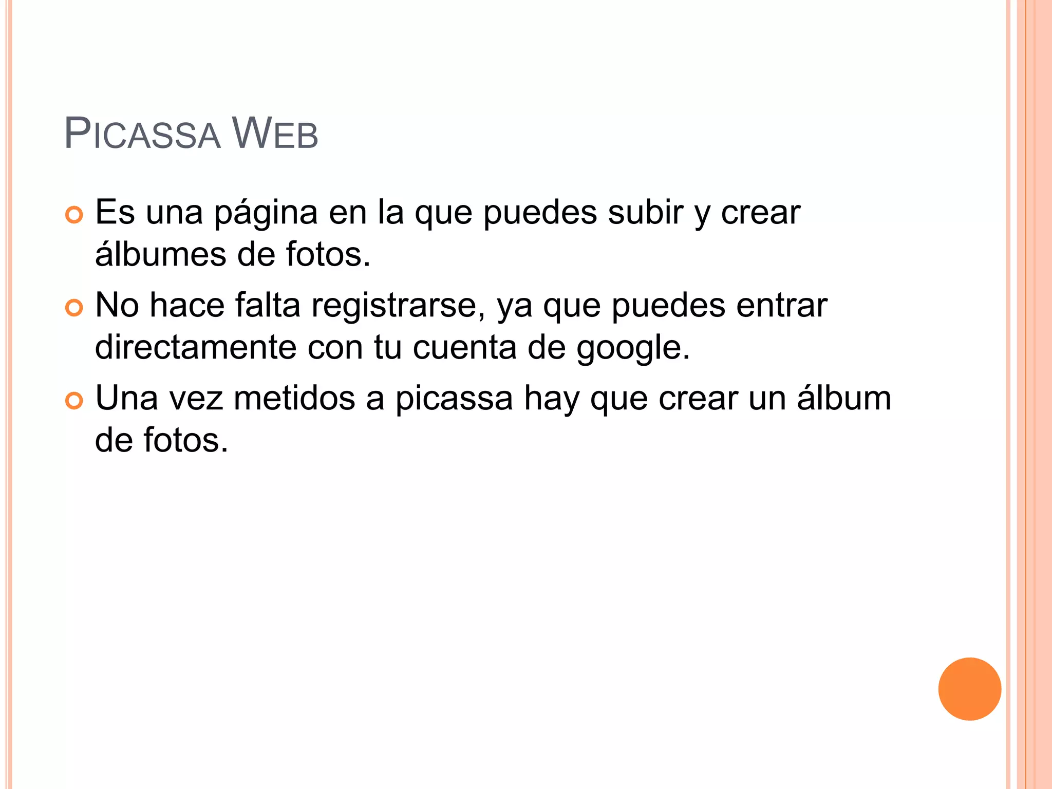 PICASSA WEB
 Es una página en la que puedes subir y crear
álbumes de fotos.
 No hace falta registrarse, ya que puedes entrar
directamente con tu cuenta de google.
 Una vez metidos a picassa hay que crear un álbum
de fotos.
 