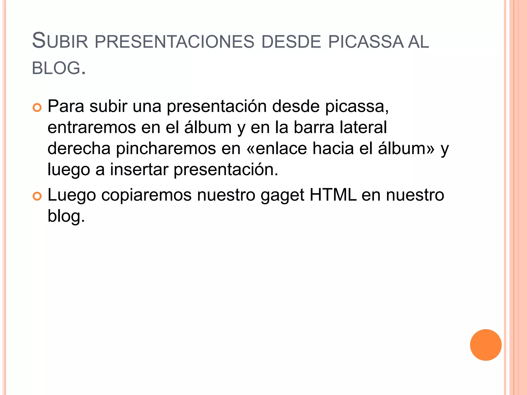 SUBIR PRESENTACIONES DESDE PICASSA AL
BLOG.
 Para subir una presentación desde picassa,
entraremos en el álbum y en la barra lateral
derecha pincharemos en «enlace hacia el álbum» y
luego a insertar presentación.
 Luego copiaremos nuestro gaget HTML en nuestro
blog.
 