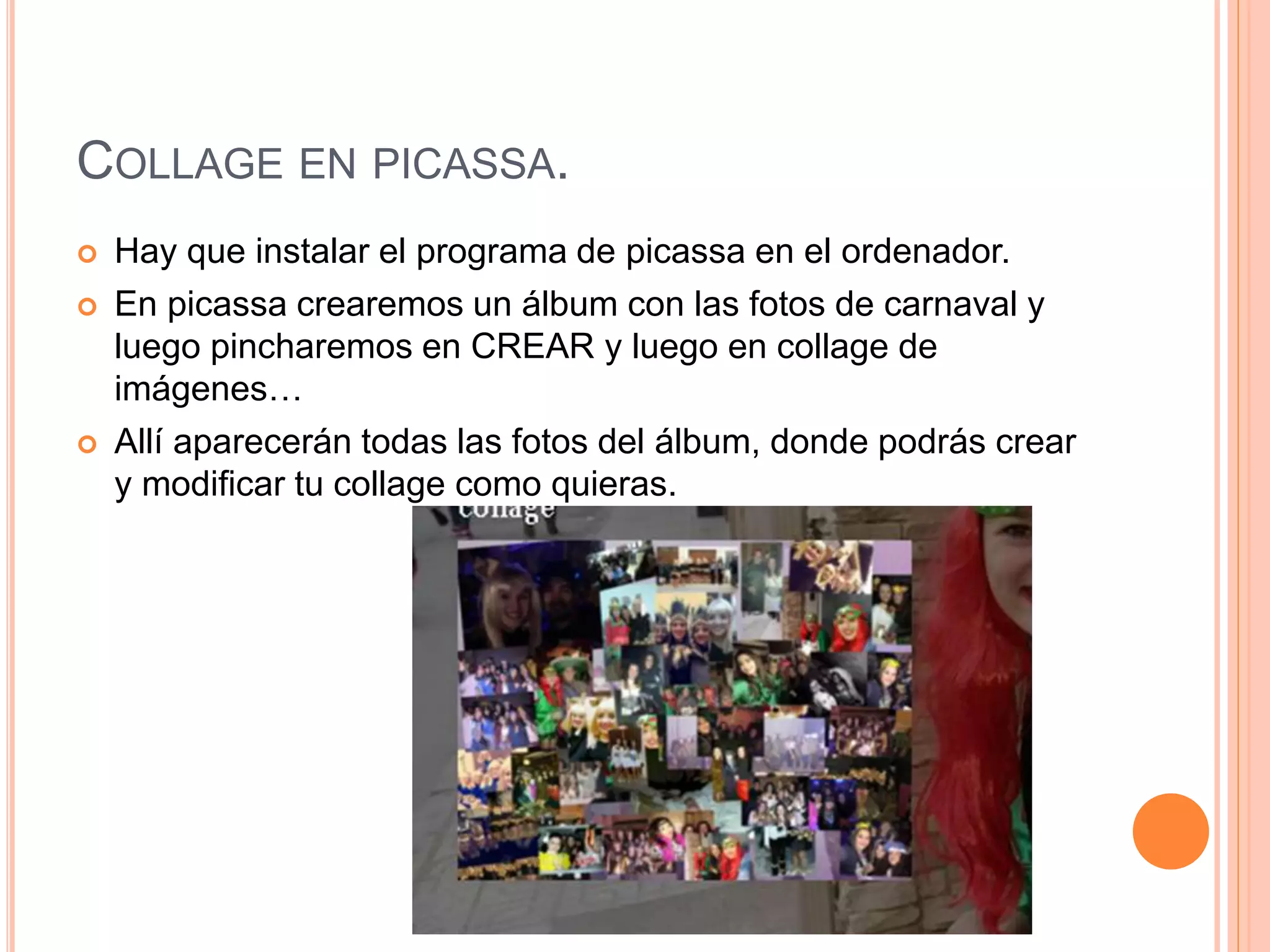 COLLAGE EN PICASSA.
 Hay que instalar el programa de picassa en el ordenador.
 En picassa crearemos un álbum con las fotos de carnaval y
luego pincharemos en CREAR y luego en collage de
imágenes…
 Allí aparecerán todas las fotos del álbum, donde podrás crear
y modificar tu collage como quieras.
 