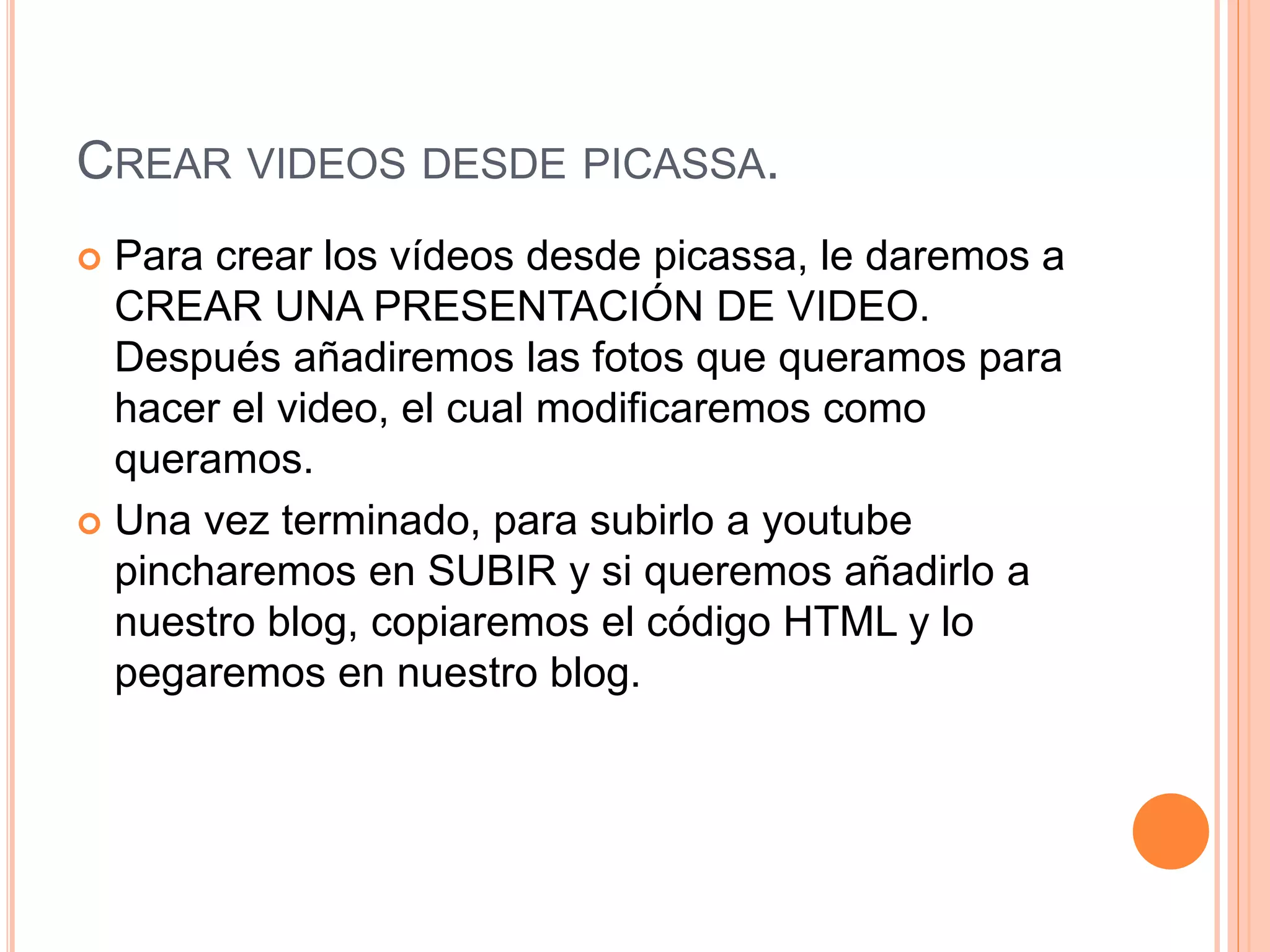 CREAR VIDEOS DESDE PICASSA.
 Para crear los vídeos desde picassa, le daremos a
CREAR UNA PRESENTACIÓN DE VIDEO.
Después añadiremos las fotos que queramos para
hacer el video, el cual modificaremos como
queramos.
 Una vez terminado, para subirlo a youtube
pincharemos en SUBIR y si queremos añadirlo a
nuestro blog, copiaremos el código HTML y lo
pegaremos en nuestro blog.
 
