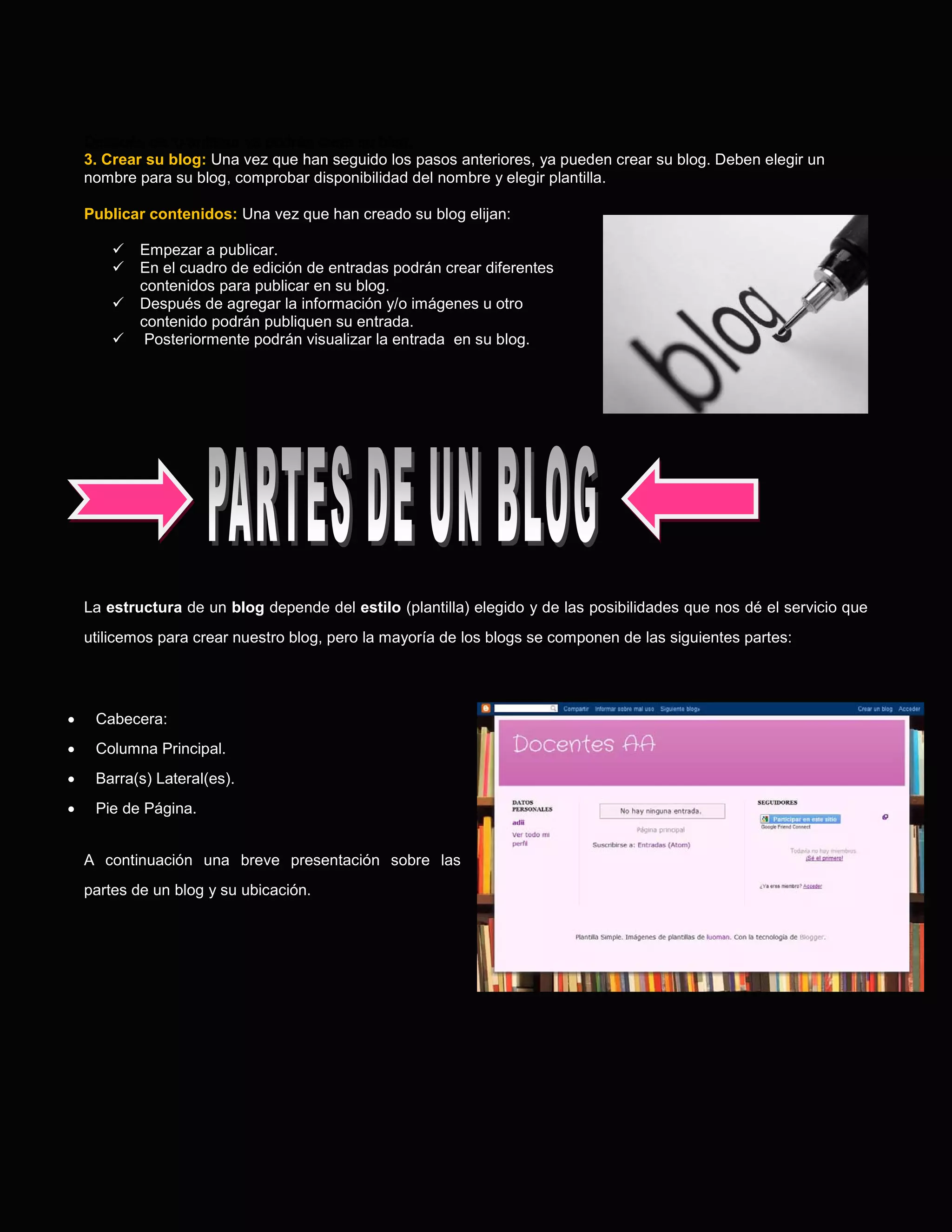 Después de lo anterior ya podrán crear su blog.
    3. Crear su blog: Una vez que han seguido los pasos anteriores, ya pueden crear su blog. Deben elegir un
    nombre para su blog, comprobar disponibilidad del nombre y elegir plantilla.

    Publicar contenidos: Una vez que han creado su blog elijan:

           Empezar a publicar.
           En el cuadro de edición de entradas podrán crear diferentes
            contenidos para publicar en su blog.
           Después de agregar la información y/o imágenes u otro
            contenido podrán publiquen su entrada.
            Posteriormente podrán visualizar la entrada en su blog.




    La estructura de un blog depende del estilo (plantilla) elegido y de las posibilidades que nos dé el servicio que
    utilicemos para crear nuestro blog, pero la mayoría de los blogs se componen de las siguientes partes:




•    Cabecera:
•    Columna Principal.
•    Barra(s) Lateral(es).
•    Pie de Página.


    A continuación una breve presentación sobre las
    partes de un blog y su ubicación.
 