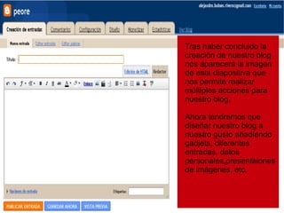 Tras haber concluido la creación de nuestro blog nos  aparecerá  la imagen de esta diapositiva que nos permite realizar múltiples acciones para nuestro blog. Ahora tendremos que diseñar nuestro blog a nuestro gusto añadiendo gadjets, diferentes entradas, datos personales,presentaiones de imágenes, etc. 
