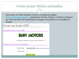 Como poner títulos animados
 Para poner un titulo animado iremos a la siguiente pagina:
http://es.bloggif.com/text , pondremos el texto, la letra y el efecto y clicamos
en “crear mi texto Gif” guardamos la imagen y la subimos en un gadget de
imagen
 